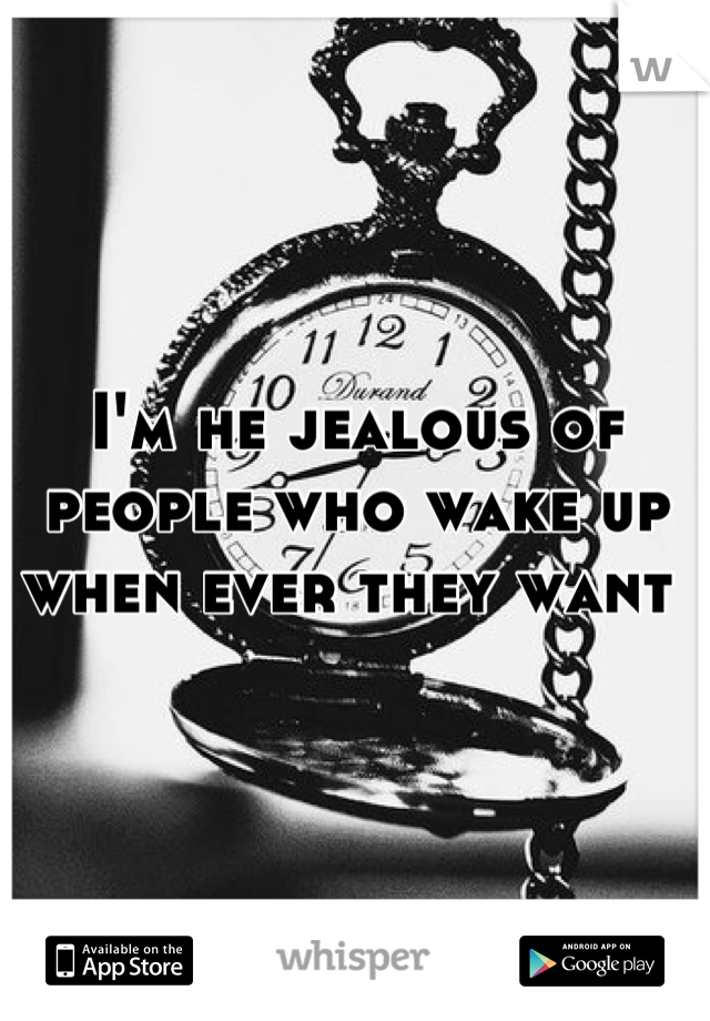 I'm he jealous of people who wake up when ever they want 