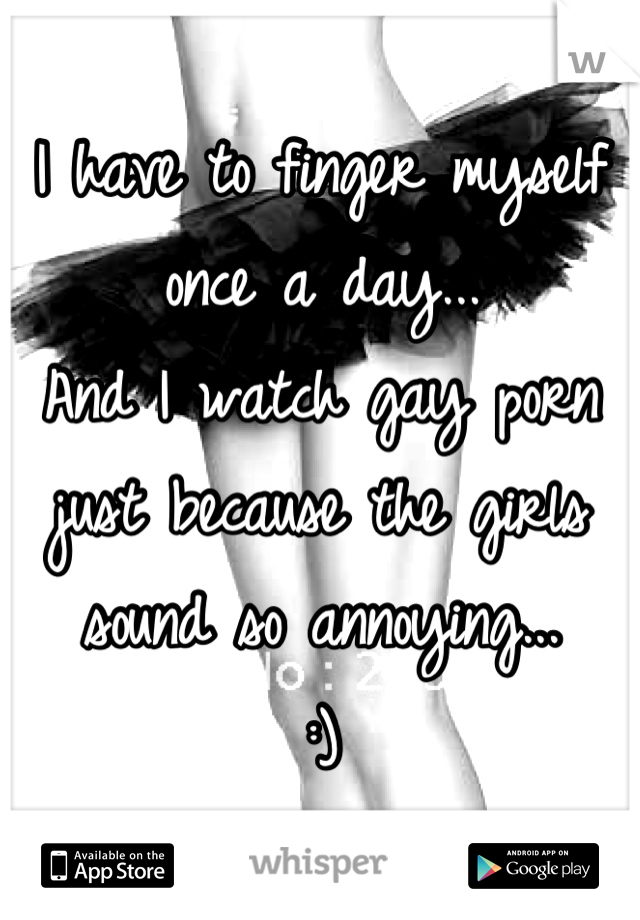 I have to finger myself once a day... 
And I watch gay porn just because the girls sound so annoying...
:)