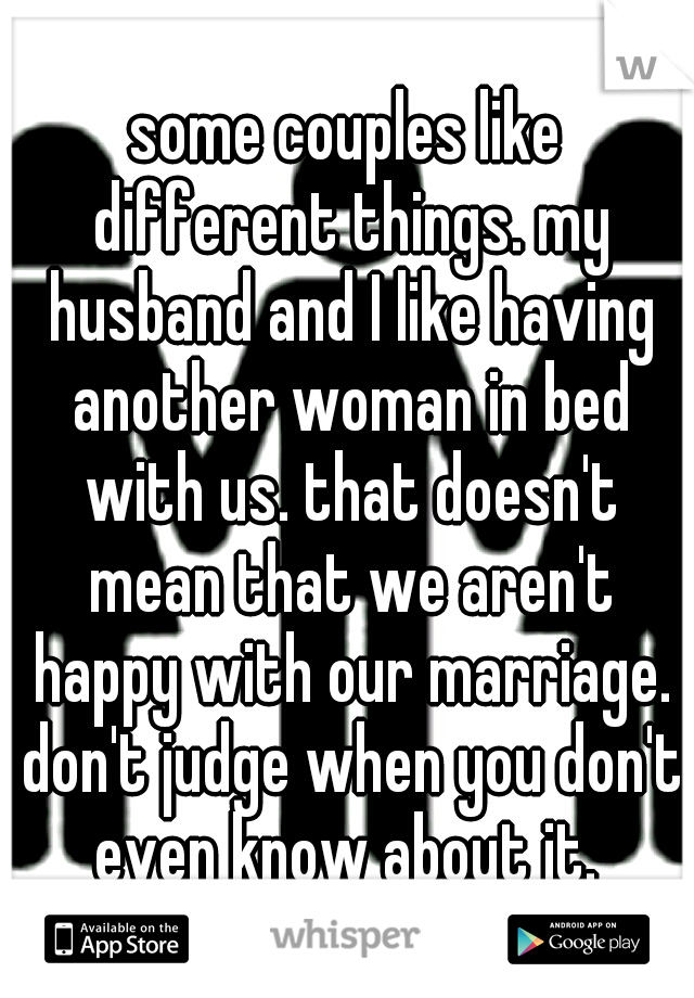 some couples like different things. my husband and I like having another woman in bed with us. that doesn't mean that we aren't happy with our marriage. don't judge when you don't even know about it. 