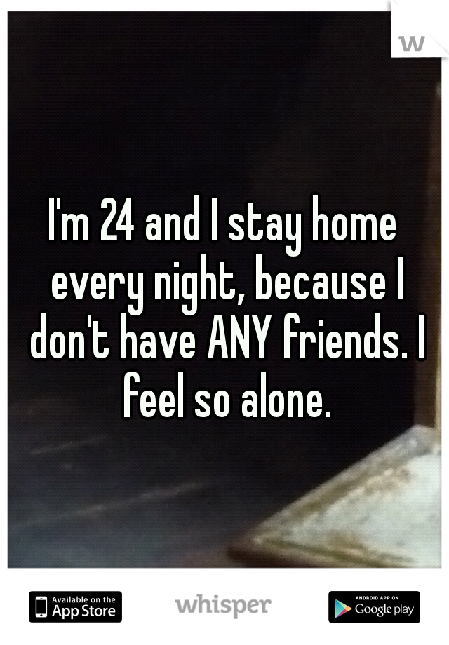 I'm 24 and I stay home every night, because I don't have ANY friends. I feel so alone.