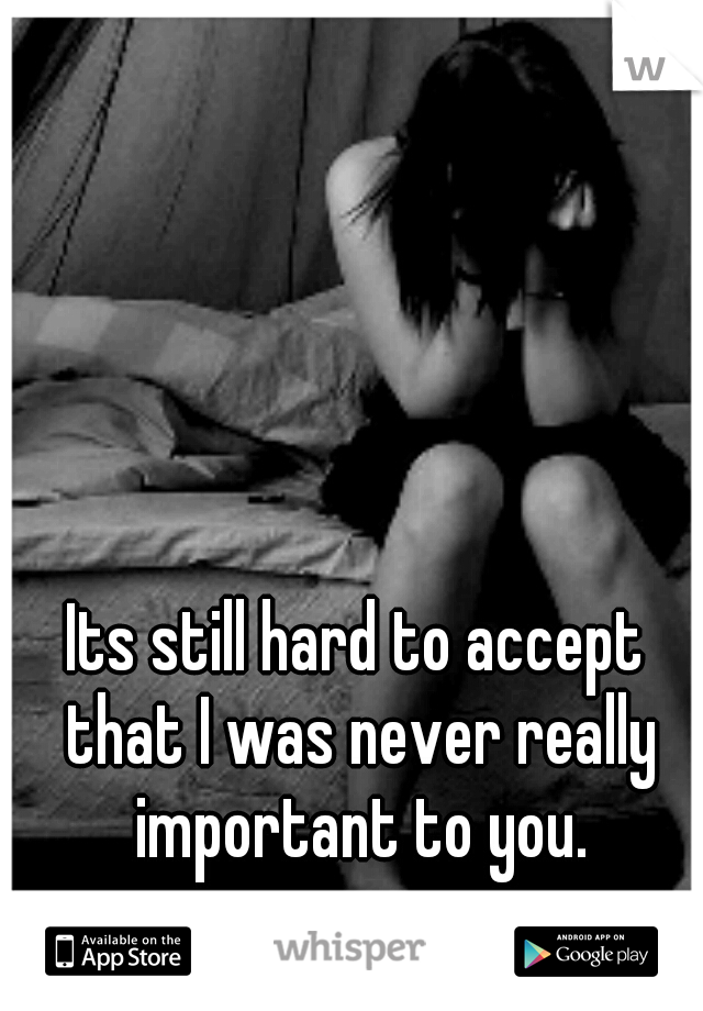 Its still hard to accept that I was never really important to you.