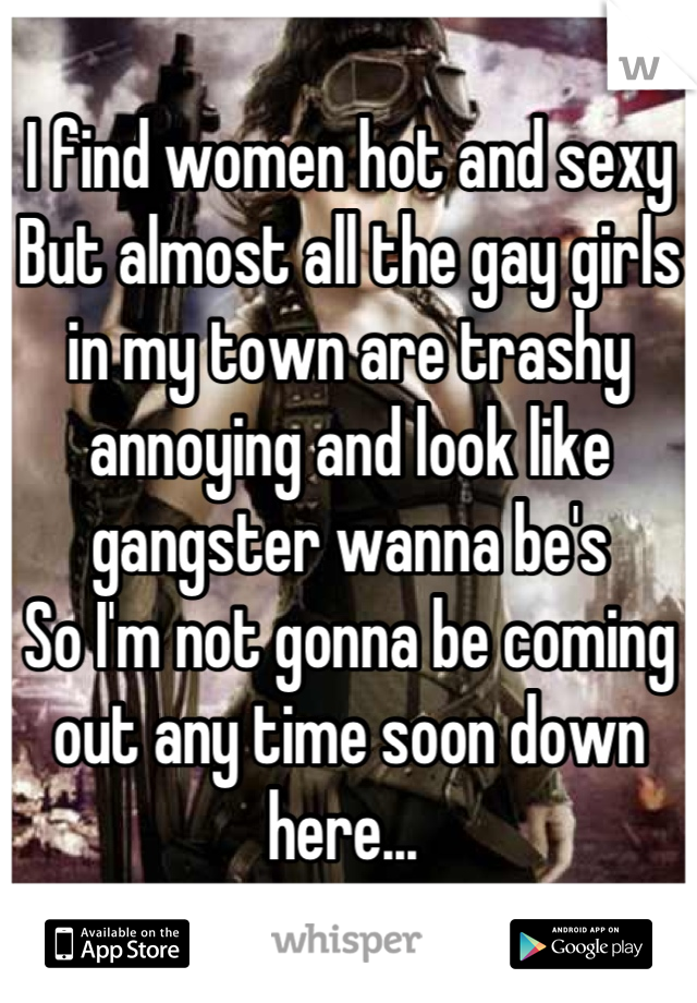 I find women hot and sexy 
But almost all the gay girls in my town are trashy annoying and look like gangster wanna be's 
So I'm not gonna be coming out any time soon down here... 