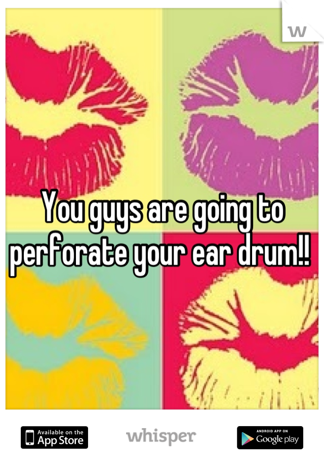 You guys are going to perforate your ear drum!! 