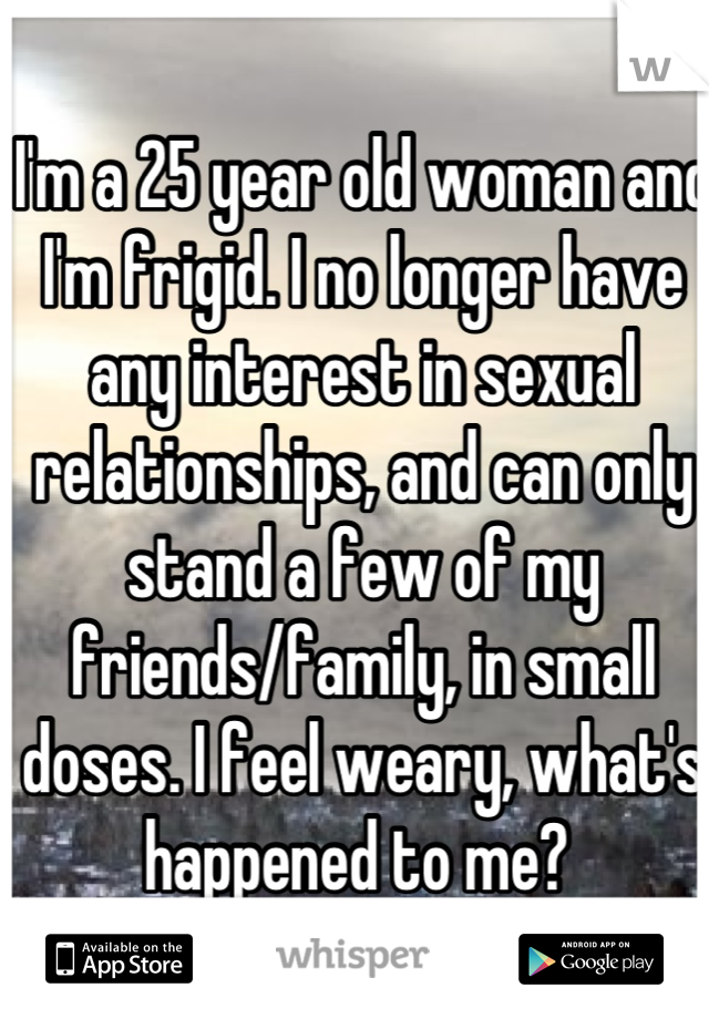 I'm a 25 year old woman and I'm frigid. I no longer have any interest in sexual relationships, and can only stand a few of my friends/family, in small doses. I feel weary, what's happened to me? 