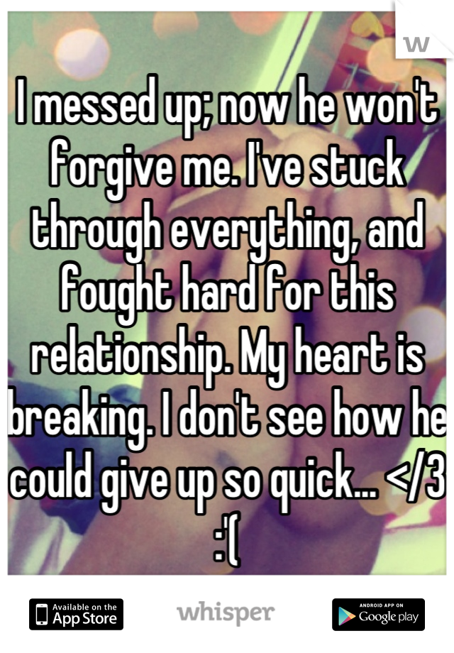 I messed up; now he won't forgive me. I've stuck through everything, and fought hard for this relationship. My heart is breaking. I don't see how he could give up so quick... </3 :'(