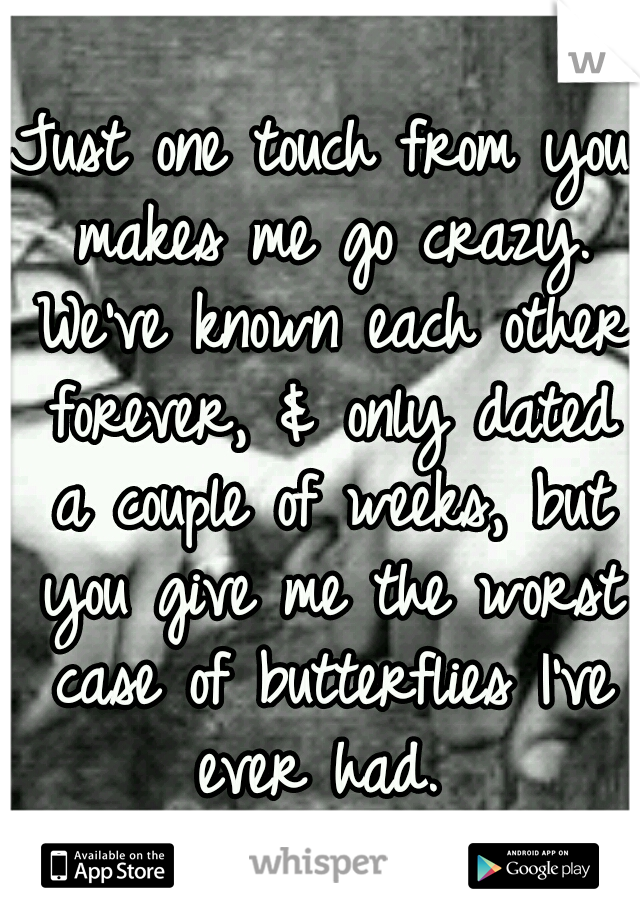 Just one touch from you makes me go crazy. We've known each other forever, & only dated a couple of weeks, but you give me the worst case of butterflies I've ever had. 