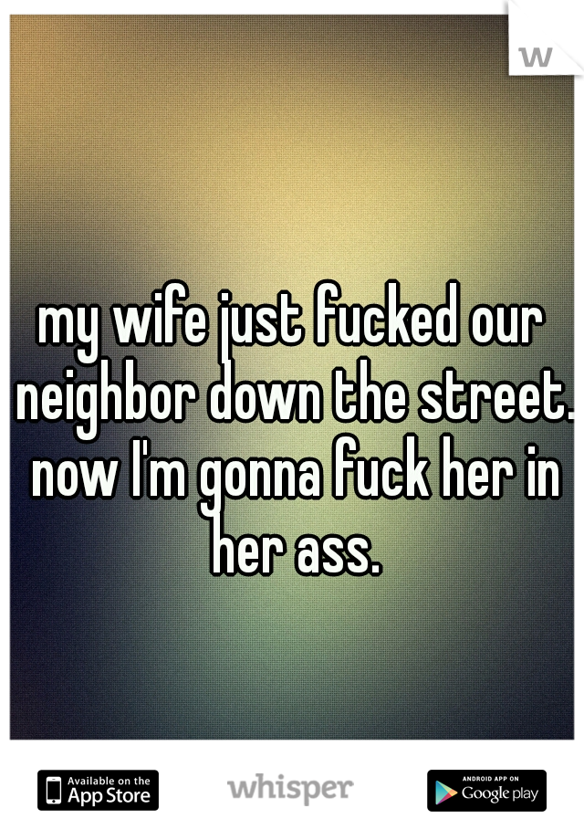 my wife just fucked our neighbor down the street. now I'm gonna fuck her in her ass.