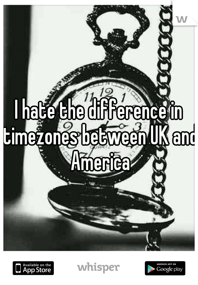 I hate the difference in timezones between UK and America