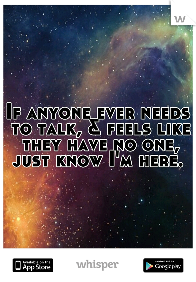 If anyone ever needs to talk, & feels like they have no one, just know I'm here. 