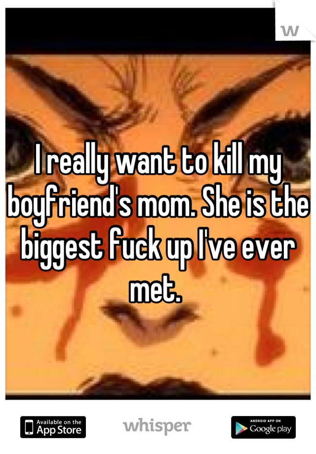 I really want to kill my boyfriend's mom. She is the biggest fuck up I've ever met. 