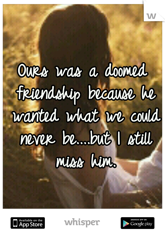 Ours was a doomed friendship because he wanted what we could never be....but I still miss him.