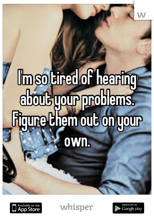 I'm so tired of hearing about your problems. Figure them out on your own.