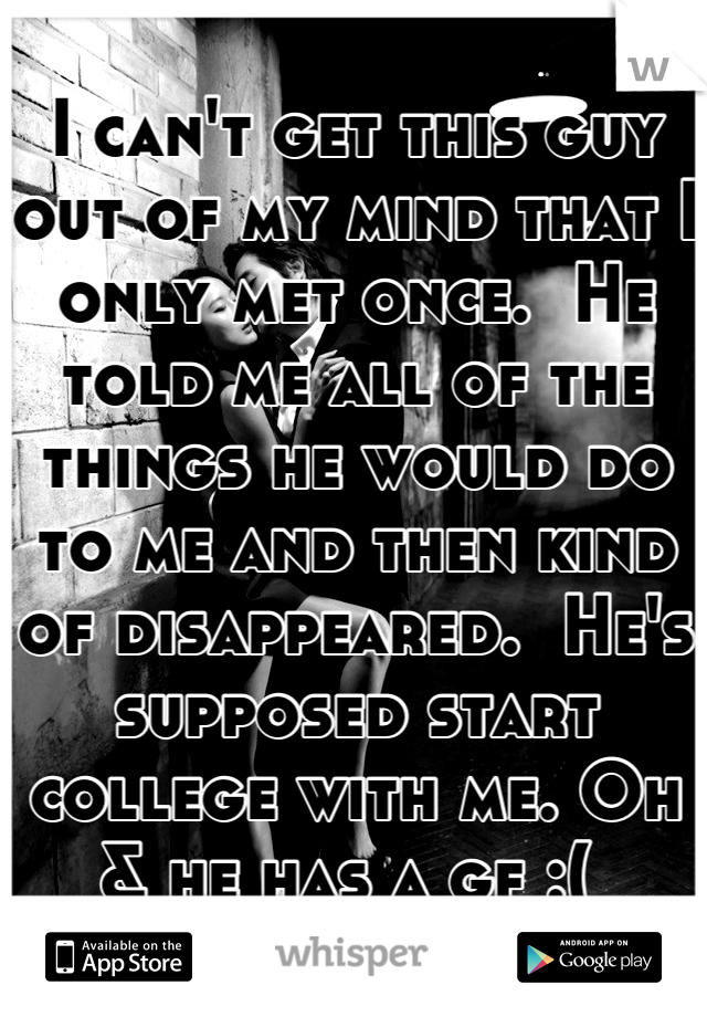 I can't get this guy out of my mind that I only met once.  He told me all of the things he would do to me and then kind of disappeared.  He's supposed start college with me. Oh & he has a gf :( 