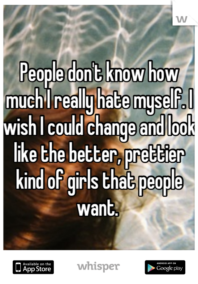 People don't know how much I really hate myself. I wish I could change and look like the better, prettier kind of girls that people want. 