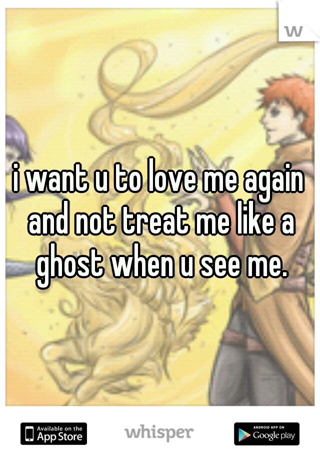 i want u to love me again and not treat me like a ghost when u see me.