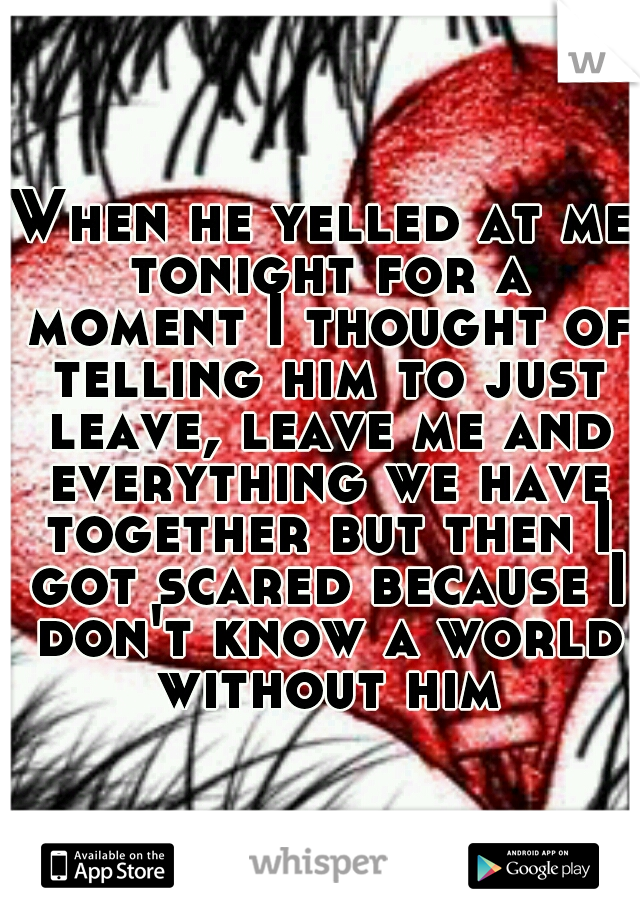 When he yelled at me tonight for a moment I thought of telling him to just leave, leave me and everything we have together but then I got scared because I don't know a world without him