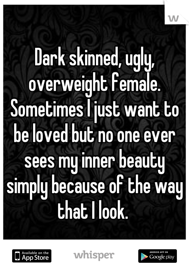 Dark skinned, ugly, overweight female. Sometimes I just want to be loved but no one ever sees my inner beauty simply because of the way that I look. 