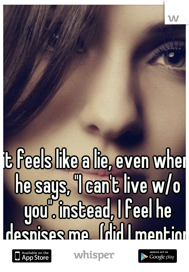 it feels like a lie, even when he says, "I can't live w/o you". instead, I feel he despises me.  (did I mention that I treat him like a king)?