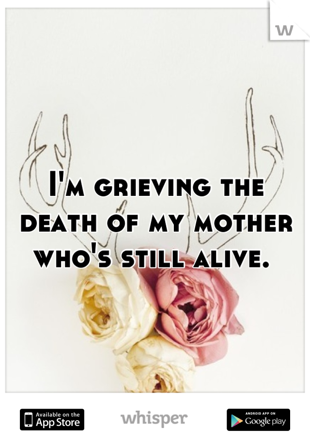 I'm grieving the death of my mother who's still alive. 