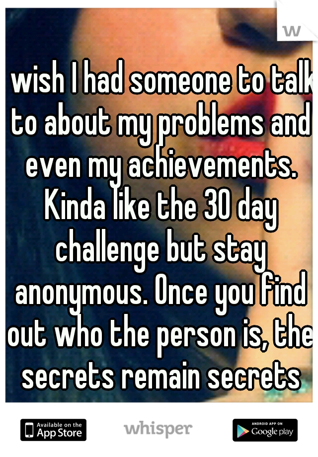 I wish I had someone to talk to about my problems and even my achievements. Kinda like the 30 day challenge but stay anonymous. Once you find out who the person is, the secrets remain secrets