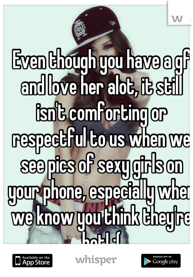 Even though you have a gf and love her alot, it still isn't comforting or respectful to us when we see pics of sexy girls on your phone, especially when we know you think they're hot! :(