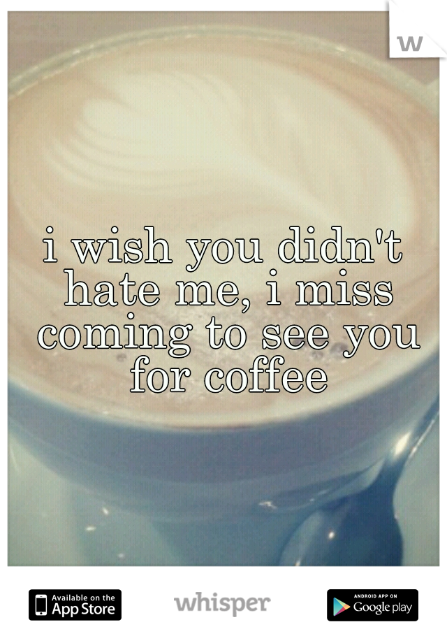 i wish you didn't hate me, i miss coming to see you for coffee