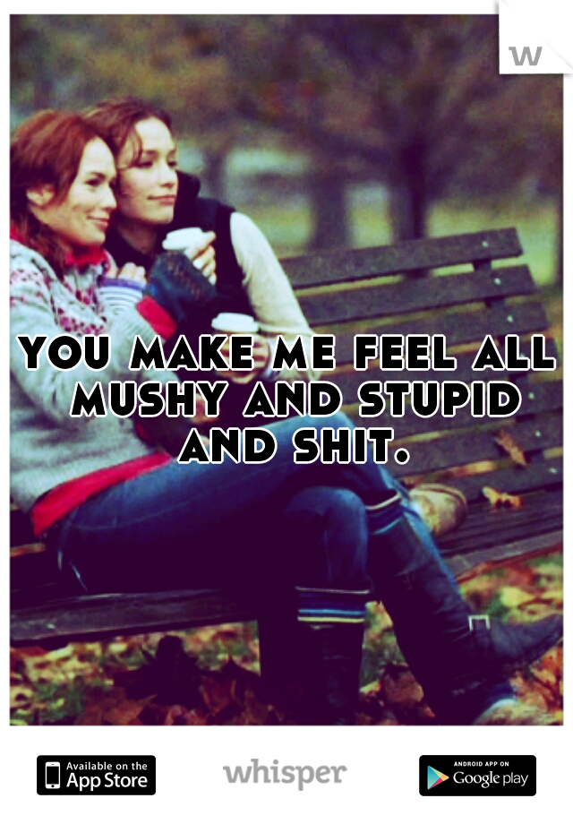 you make me feel all mushy and stupid and shit.