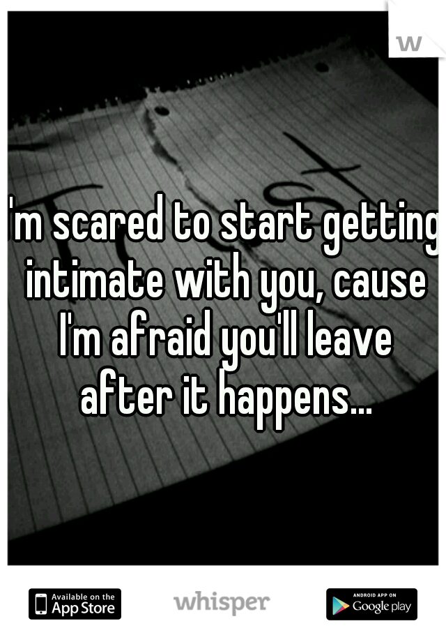 I'm scared to start getting intimate with you, cause I'm afraid you'll leave after it happens...