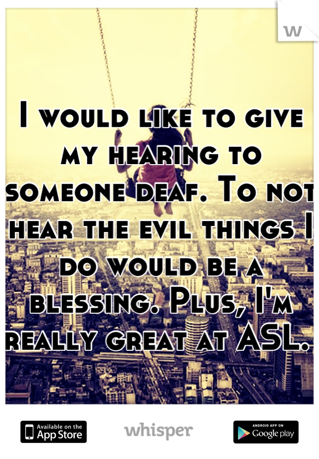 I would like to give my hearing to someone deaf. To not hear the evil things I do would be a blessing. Plus, I'm really great at ASL. 