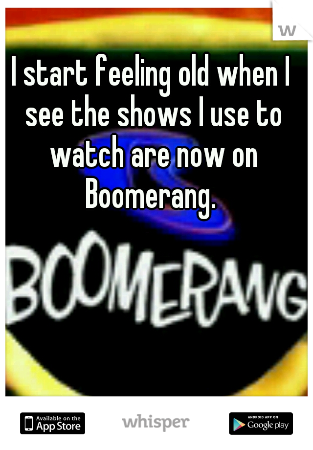 I start feeling old when I see the shows I use to watch are now on Boomerang. 