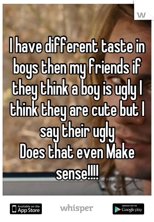 I have different taste in boys then my friends if they think a boy is ugly I think they are cute but I say their ugly 
Does that even Make sense!!!!