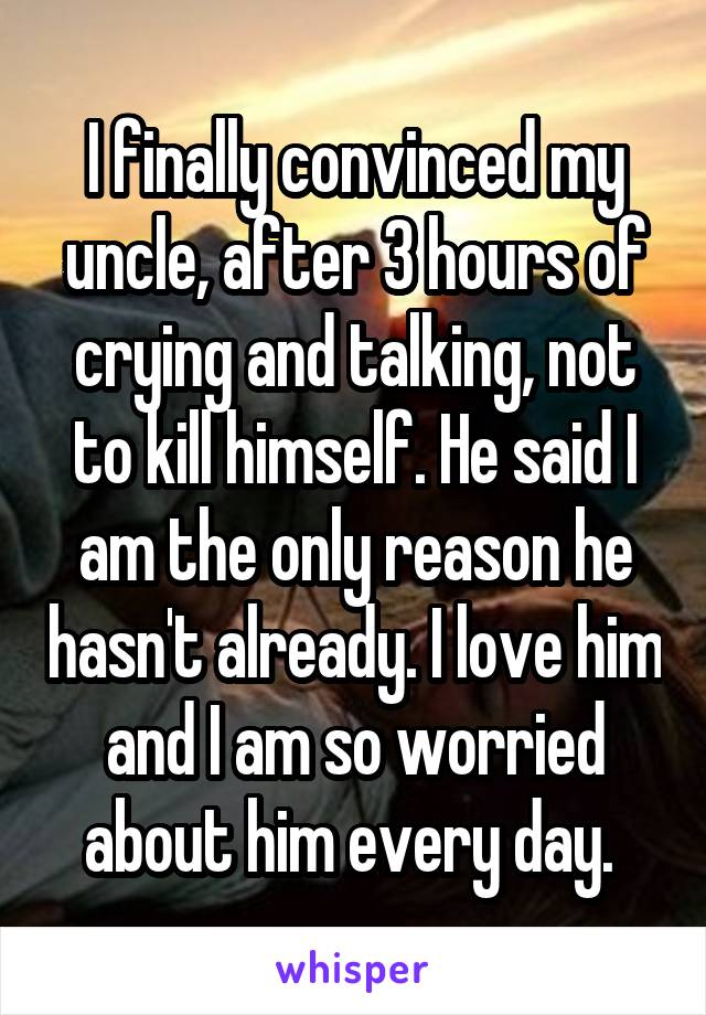 I finally convinced my uncle, after 3 hours of crying and talking, not to kill himself. He said I am the only reason he hasn't already. I love him and I am so worried about him every day. 