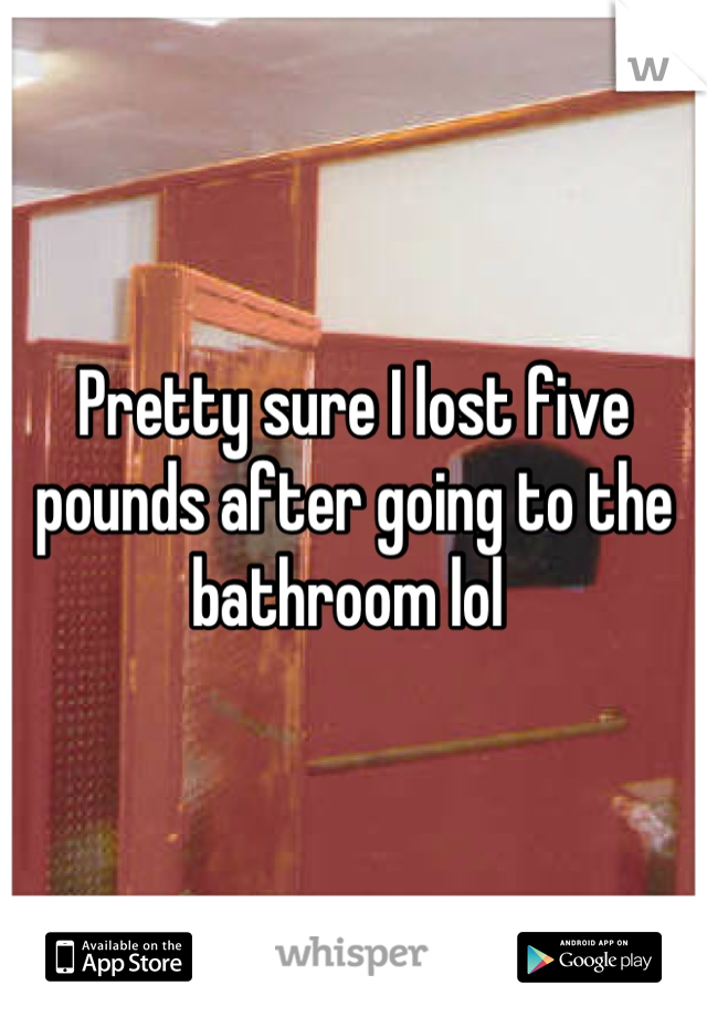 Pretty sure I lost five pounds after going to the bathroom lol 