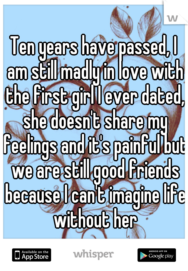 Ten years have passed, I am still madly in love with the first girl I ever dated, she doesn't share my feelings and it's painful but we are still good friends because I can't imagine life without her