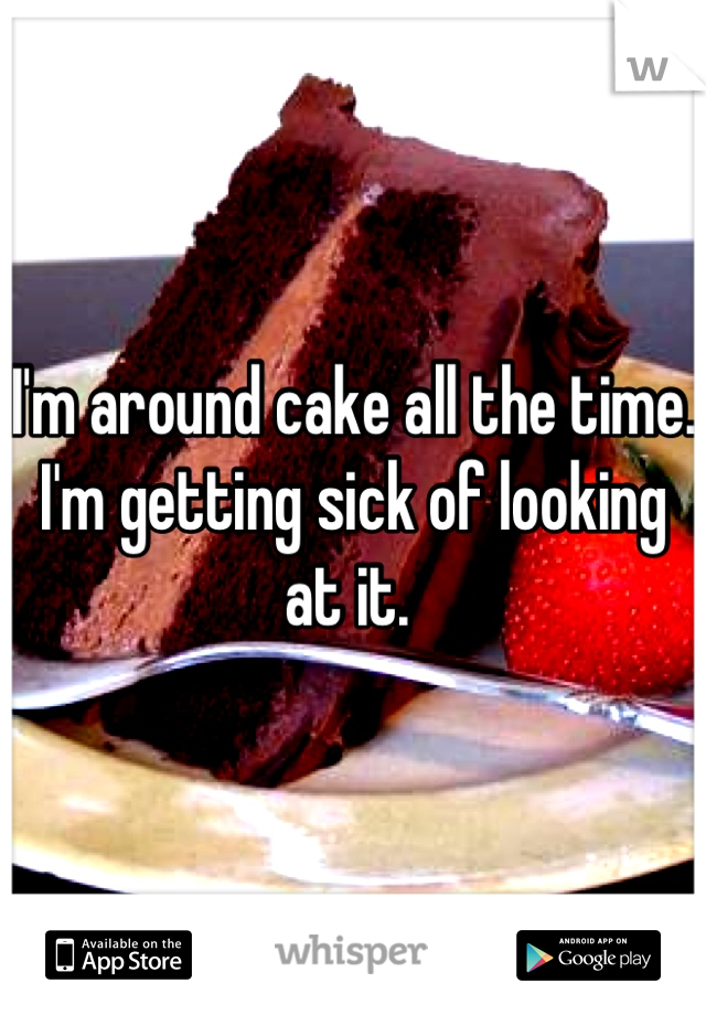 I'm around cake all the time. I'm getting sick of looking at it. 