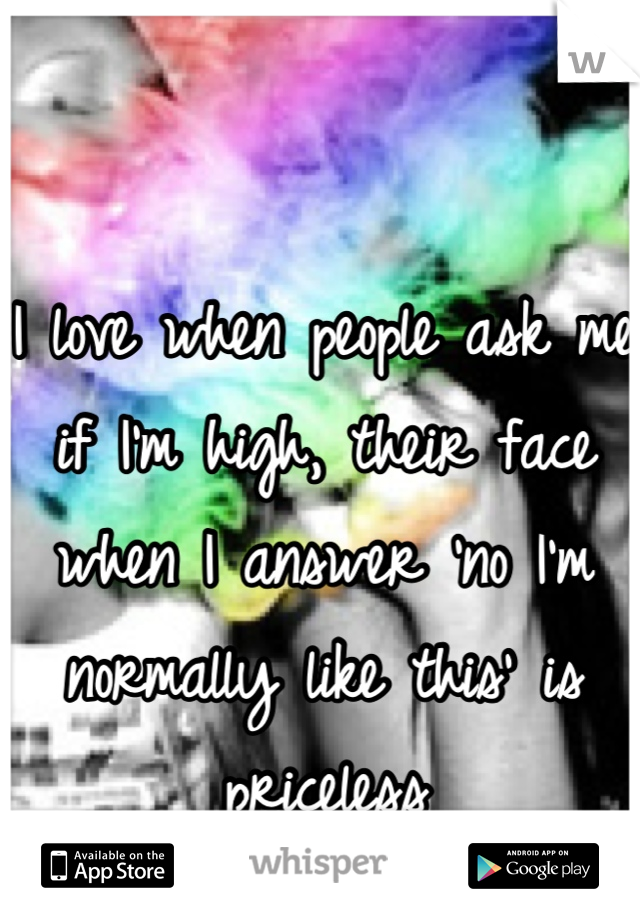 I love when people ask me if I'm high, their face when I answer 'no I'm normally like this' is priceless