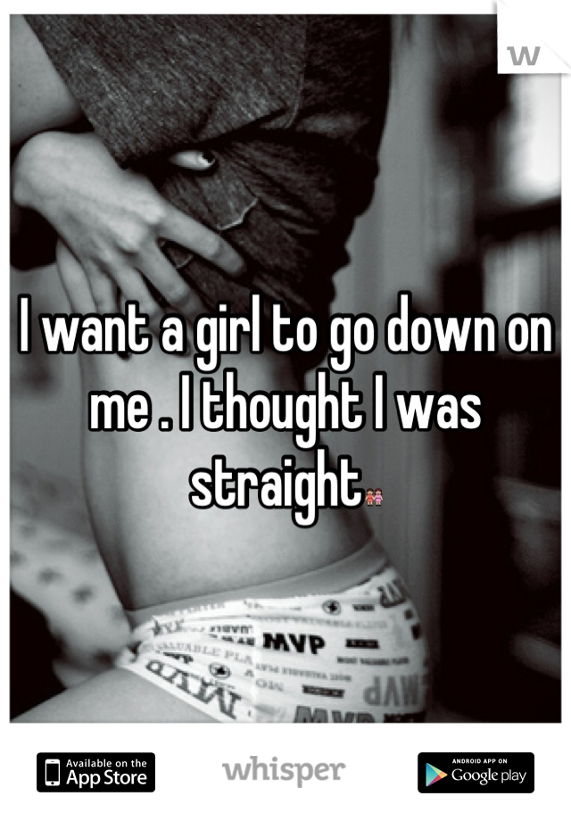 I want a girl to go down on me . I thought I was straight👭