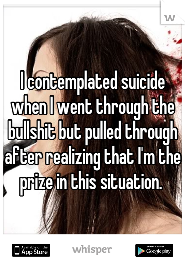 I contemplated suicide when I went through the bullshit but pulled through after realizing that I'm the prize in this situation. 