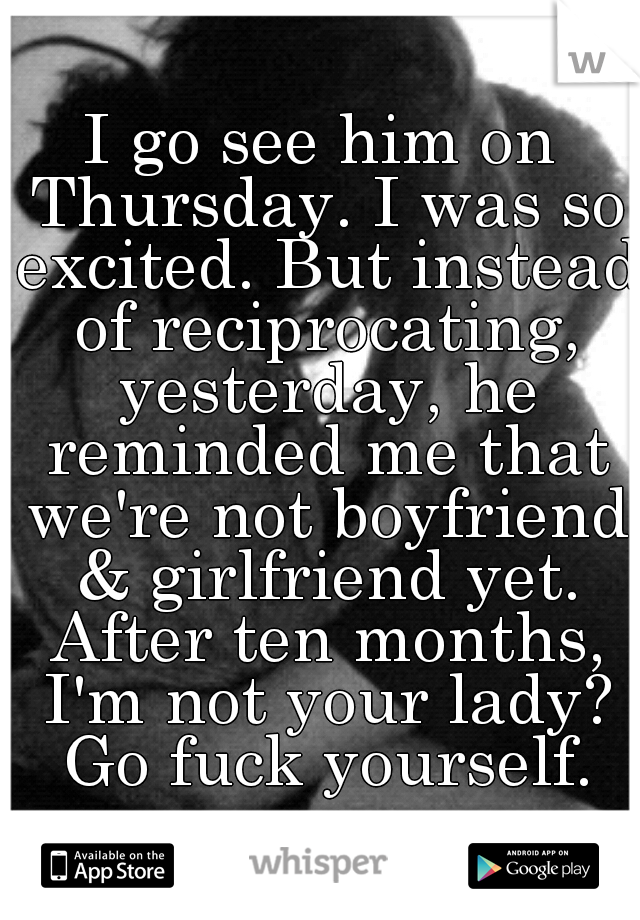 I go see him on Thursday. I was so excited. But instead of reciprocating, yesterday, he reminded me that we're not boyfriend & girlfriend yet. After ten months, I'm not your lady? Go fuck yourself.