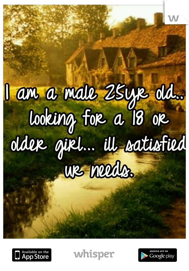 I am a male 25yr old.. looking for a 18 or older girl... ill satisfied ur needs.