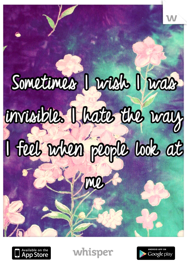 Sometimes I wish I was invisible. I hate the way I feel when people look at me