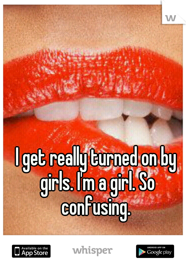 I get really turned on by girls. I'm a girl. So confusing. 