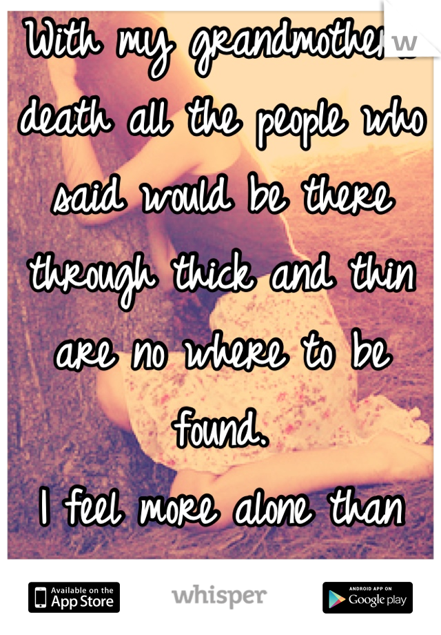 With my grandmothers death all the people who said would be there through thick and thin are no where to be found. 
I feel more alone than anything in the world.