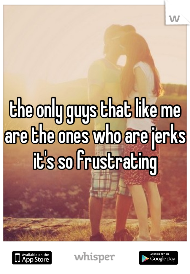 the only guys that like me are the ones who are jerks it's so frustrating