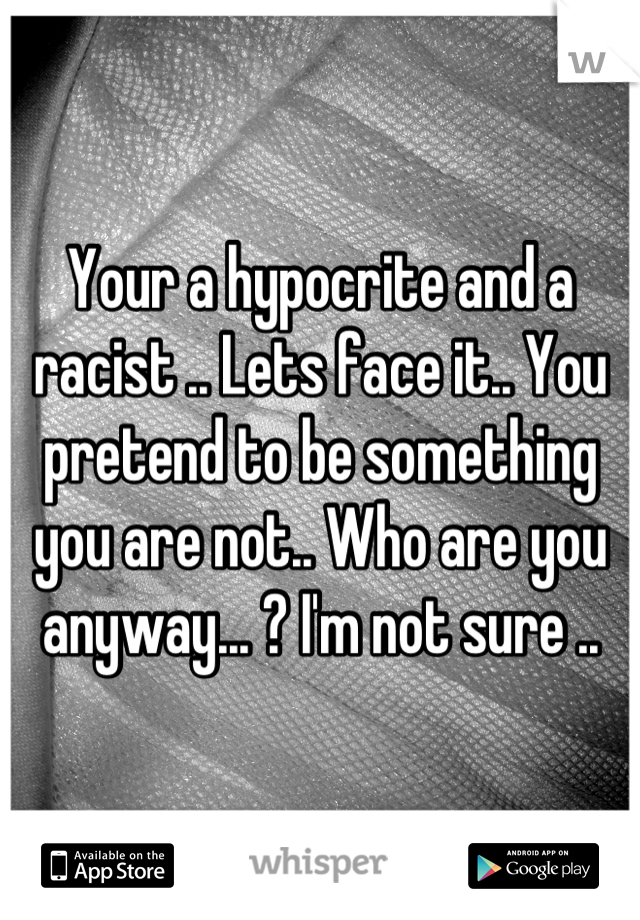 Your a hypocrite and a racist .. Lets face it.. You pretend to be something you are not.. Who are you anyway... ? I'm not sure ..