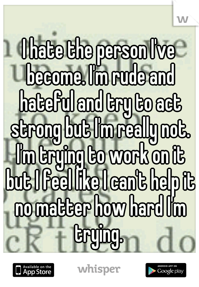 I hate the person I've become. I'm rude and hateful and try to act strong but I'm really not. I'm trying to work on it but I feel like I can't help it no matter how hard I'm trying. 