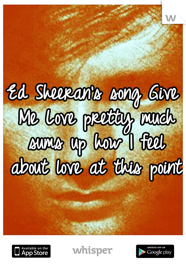 Ed Sheeran's song Give Me Love pretty much sums up how I feel about love at this point