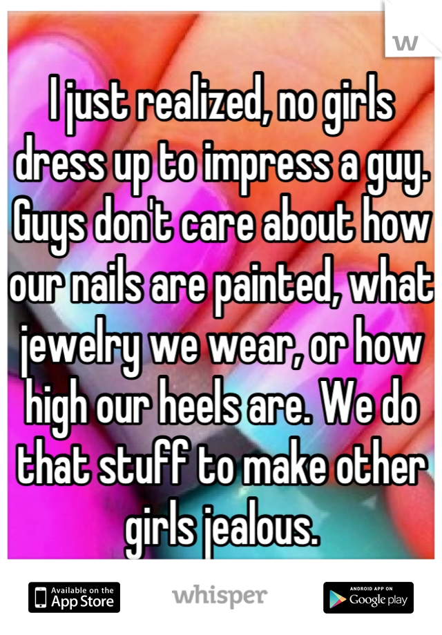 I just realized, no girls dress up to impress a guy. Guys don't care about how our nails are painted, what jewelry we wear, or how high our heels are. We do that stuff to make other girls jealous.