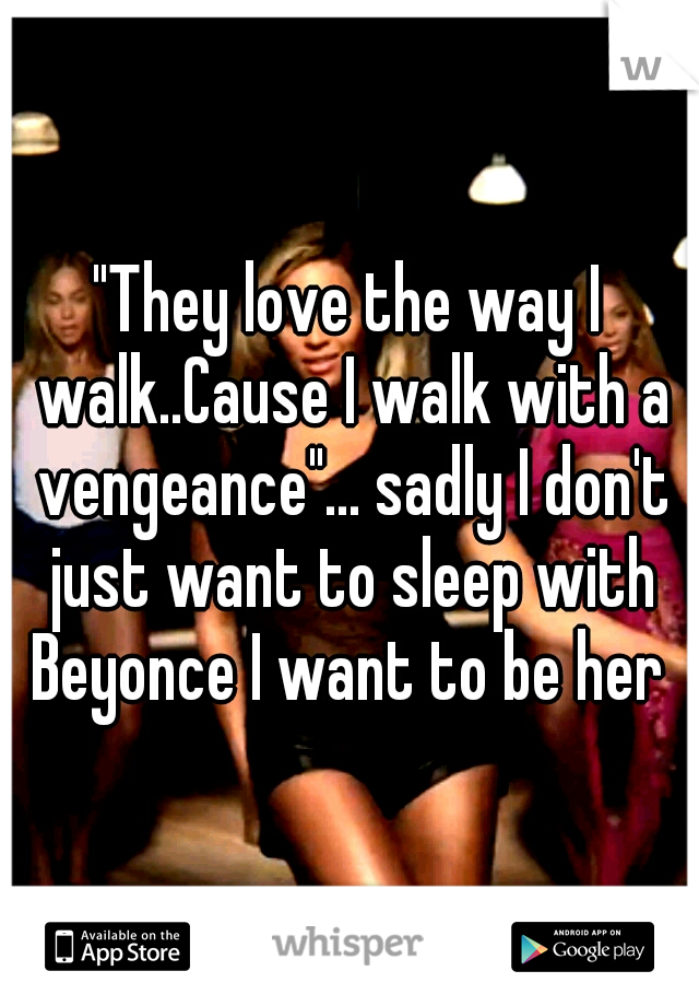 "They love the way I walk..Cause I walk with a vengeance"... sadly I don't just want to sleep with Beyonce I want to be her 