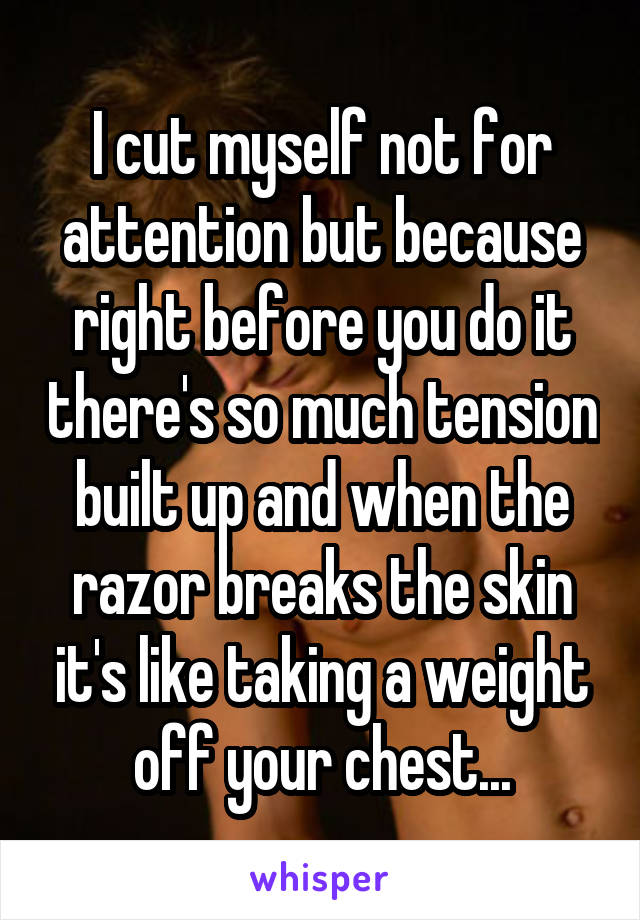 I cut myself not for attention but because right before you do it there's so much tension built up and when the razor breaks the skin it's like taking a weight off your chest...